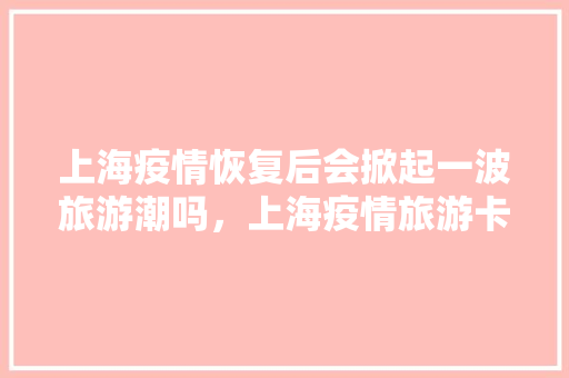 上海疫情恢复后会掀起一波旅游潮吗，上海疫情旅游卡丢了能补办吗。