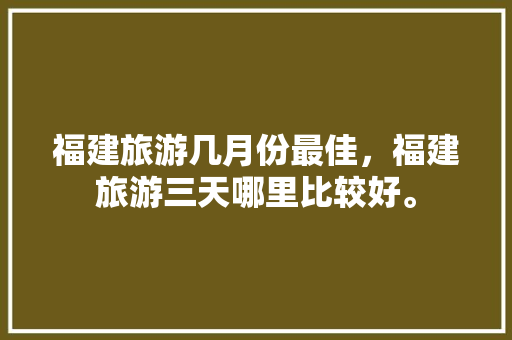 福建旅游几月份最佳，福建旅游三天哪里比较好。