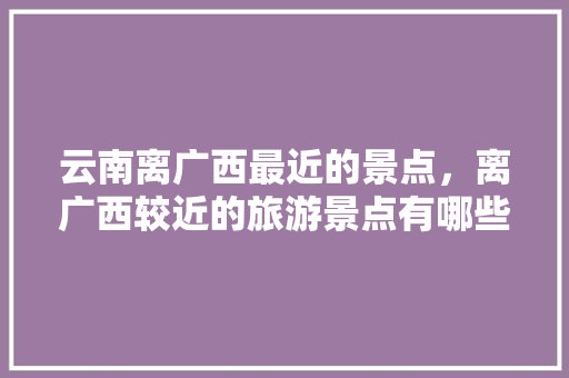 云南离广西最近的景点，离广西较近的旅游景点有哪些。