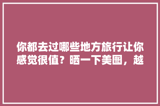 你都去过哪些地方旅行让你感觉很值？晒一下美图，越南旅游三天两夜多少钱。