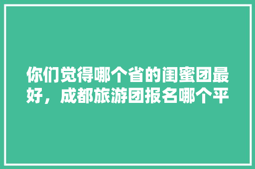 你们觉得哪个省的闺蜜团最好，成都旅游团报名哪个平台好。