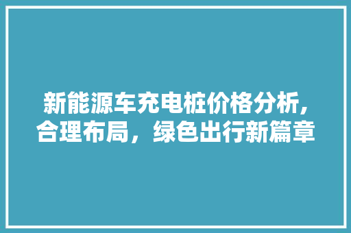 新能源车充电桩价格分析,合理布局，绿色出行新篇章