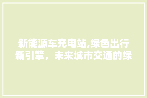 新能源车充电站,绿色出行新引擎，未来城市交通的绿色动脉