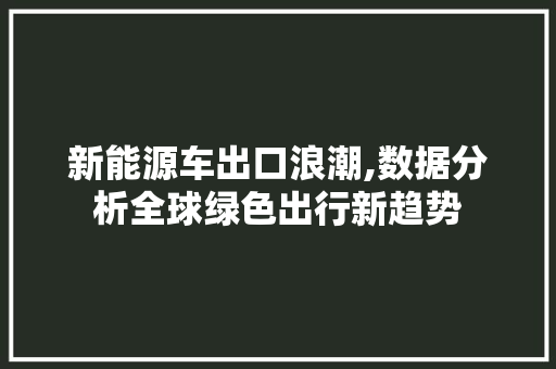 新能源车出口浪潮,数据分析全球绿色出行新趋势  第1张