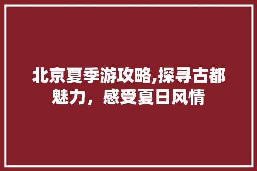 北京夏季游攻略,探寻古都魅力，感受夏日风情