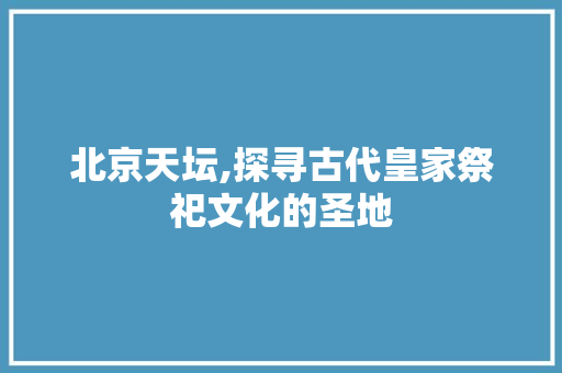 北京天坛,探寻古代皇家祭祀文化的圣地  第1张