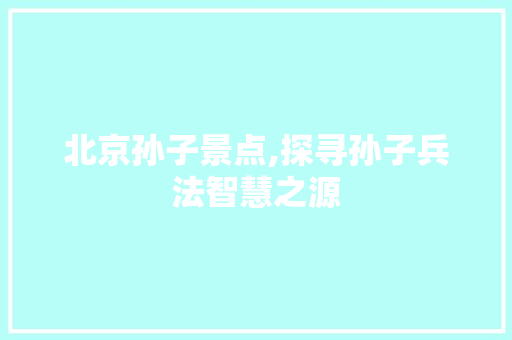 北京孙子景点,探寻孙子兵法智慧之源