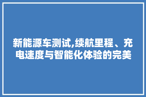 新能源车测试,续航里程、充电速度与智能化体验的完美融合