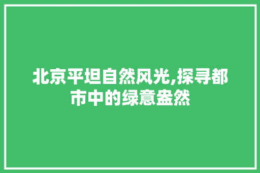 北京平坦自然风光,探寻都市中的绿意盎然