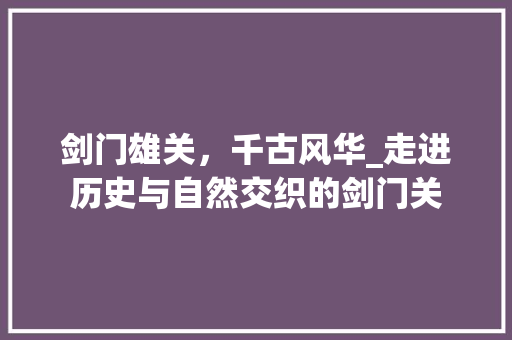 剑门雄关，千古风华_走进历史与自然交织的剑门关