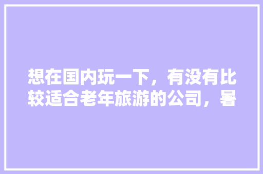 想在国内玩一下，有没有比较适合老年旅游的公司，暑假带老人去哪里旅游比较好。