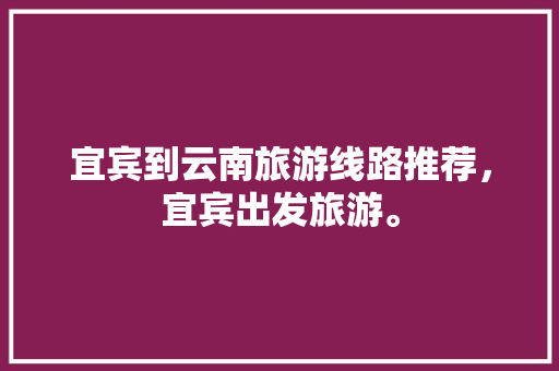 宜宾到云南旅游线路推荐，宜宾出发旅游。  第1张