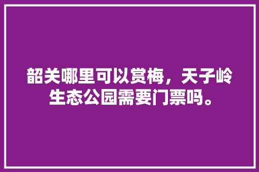 韶关哪里可以赏梅，天子岭生态公园需要门票吗。