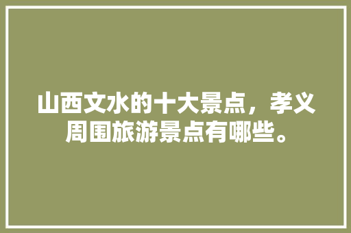 山西文水的十大景点，孝义周围旅游景点有哪些。