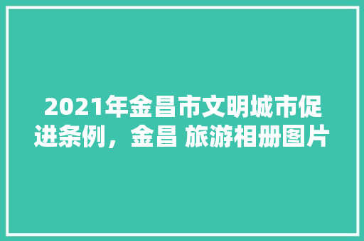 2021年金昌市文明城市促进条例，金昌 旅游相册图片大全。