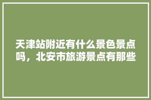 天津站附近有什么景色景点吗，北安市旅游景点有那些地方。