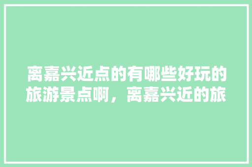 离嘉兴近点的有哪些好玩的旅游景点啊，离嘉兴近的旅游景点推荐。