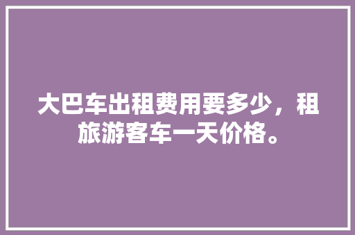 大巴车出租费用要多少，租旅游客车一天价格。