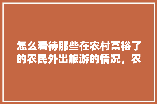 怎么看待那些在农村富裕了的农民外出旅游的情况，农民去旅游是及大的浪费怎么表达。