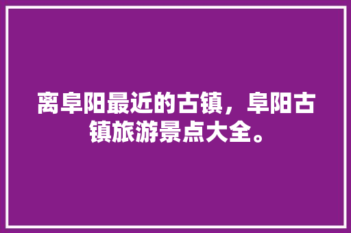 离阜阳最近的古镇，阜阳古镇旅游景点大全。