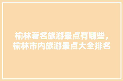 榆林著名旅游景点有哪些，榆林市内旅游景点大全排名 一日游。