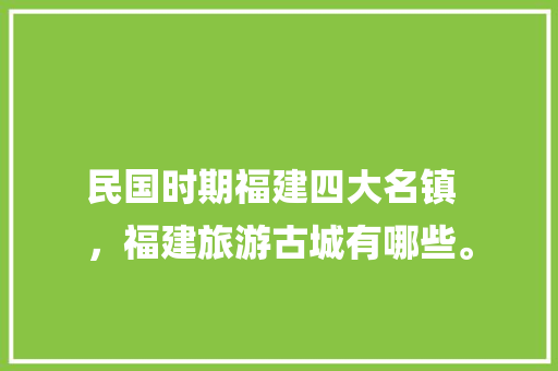 民国时期福建四大名镇
，福建旅游古城有哪些。