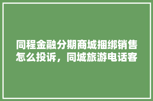 同程金融分期商城捆绑销售怎么投诉，同城旅游电话客服电话号码。