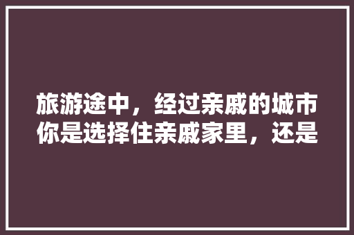 旅游途中，经过亲戚的城市你是选择住亲戚家里，还是住酒店，酒家美食。