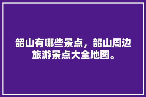 韶山有哪些景点，韶山周边旅游景点大全地图。