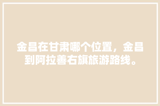 金昌在甘肃哪个位置，金昌到阿拉善右旗旅游路线。