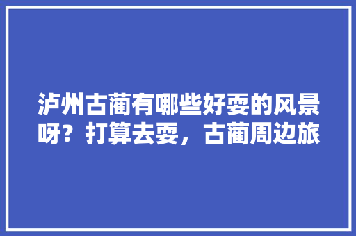 泸州古蔺有哪些好耍的风景呀？打算去耍，古蔺周边旅游景点大全。