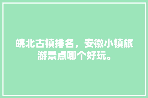 皖北古镇排名，安徽小镇旅游景点哪个好玩。