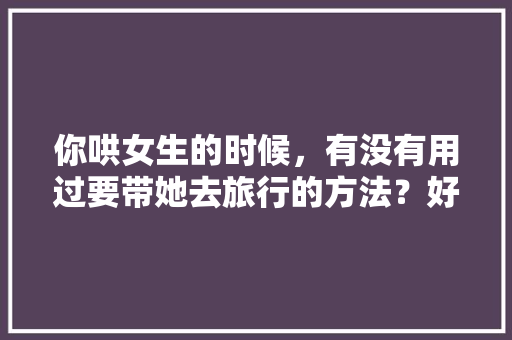 你哄女生的时候，有没有用过要带她去旅行的方法？好使吗，带着她去旅游英语。