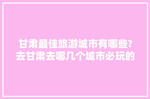 甘肃最佳旅游城市有哪些?去甘肃去哪几个城市必玩的比较好，甘肃有啥好的旅游景点吗。