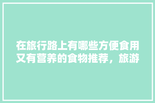 在旅行路上有哪些方便食用又有营养的食物推荐，旅游路上食品有哪些。