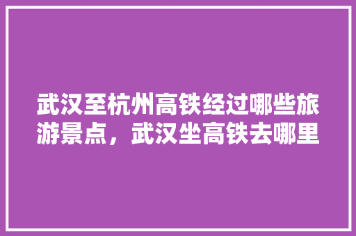 武汉至杭州高铁经过哪些旅游景点，武汉坐高铁去哪里旅游便宜。