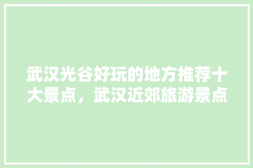 武汉光谷好玩的地方推荐十大景点，武汉近郊旅游景点推荐。