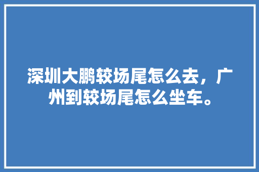 深圳大鹏较场尾怎么去，广州到较场尾怎么坐车。