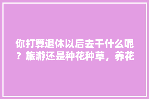 你打算退休以后去干什么呢？旅游还是种花种草，养花之旅。