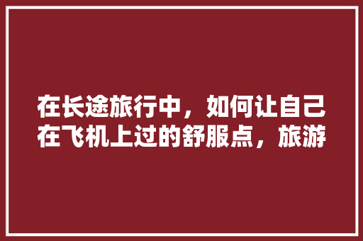 在长途旅行中，如何让自己在飞机上过的舒服点，旅游礼仪坐姿。