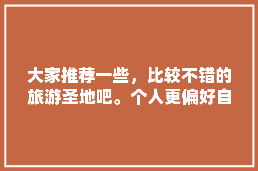 大家推荐一些，比较不错的旅游圣地吧。个人更偏好自然景观，求推荐旅游朋友圈。