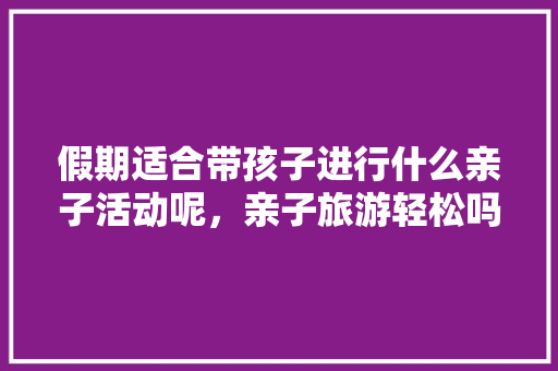 假期适合带孩子进行什么亲子活动呢，亲子旅游轻松吗。