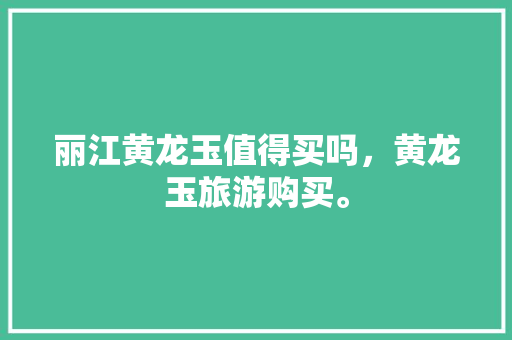 丽江黄龙玉值得买吗，黄龙玉旅游购买。