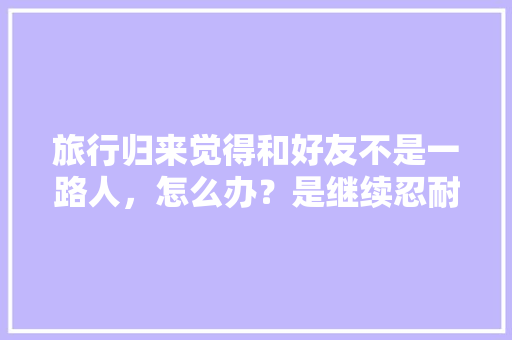 旅行归来觉得和好友不是一路人，怎么办？是继续忍耐？还是从此陌路，旅游归来说说短语。