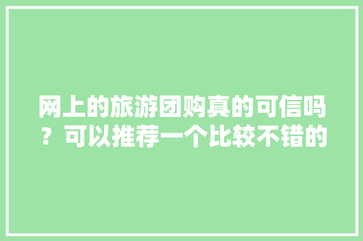 网上的旅游团购真的可信吗？可以推荐一个比较不错的团购网吗，携程王欣欣。