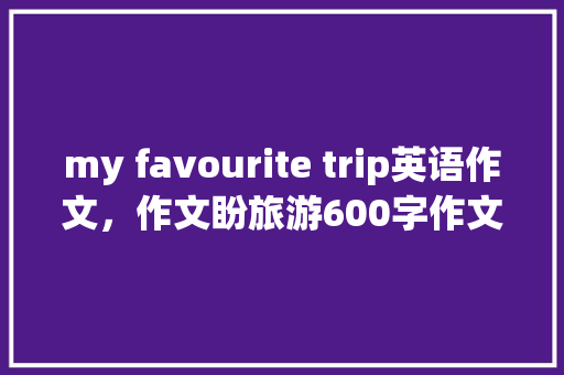 my favourite trip英语作文，作文盼旅游600字作文。