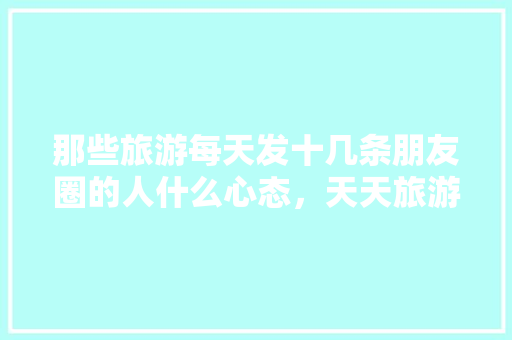 那些旅游每天发十几条朋友圈的人什么心态，天天旅游的人朋友圈文案。