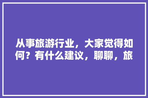 从事旅游行业，大家觉得如何？有什么建议，聊聊，旅游 知识旅游。