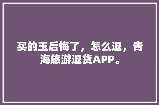 买的玉后悔了，怎么退，青海旅游退货APP。  第1张