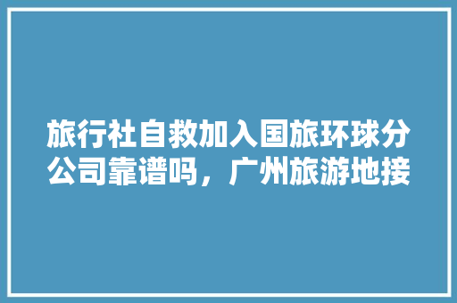 旅行社自救加入国旅环球分公司靠谱吗，广州旅游地接旅行社。